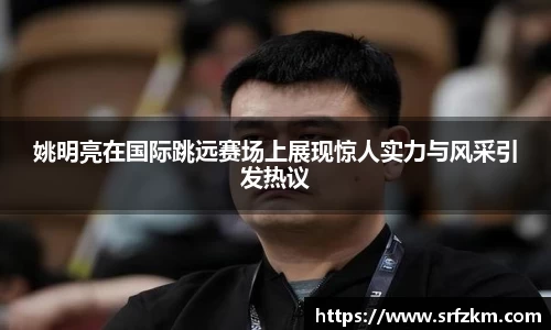 姚明亮在国际跳远赛场上展现惊人实力与风采引发热议