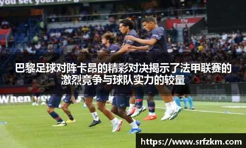 巴黎足球对阵卡昂的精彩对决揭示了法甲联赛的激烈竞争与球队实力的较量